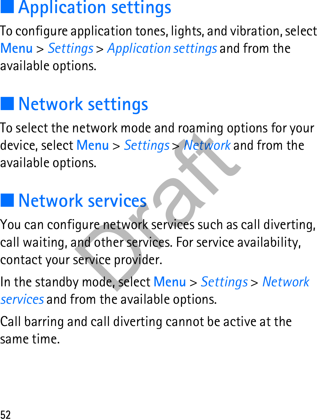 52■Application settingsTo configure application tones, lights, and vibration, select Menu &gt; Settings &gt; Application settings and from the available options.■Network settingsTo select the network mode and roaming options for your device, select Menu &gt; Settings &gt; Network and from the available options.■Network servicesYou can configure network services such as call diverting, call waiting, and other services. For service availability, contact your service provider.In the standby mode, select Menu &gt; Settings &gt; Network services and from the available options.Call barring and call diverting cannot be active at the same time.Draft