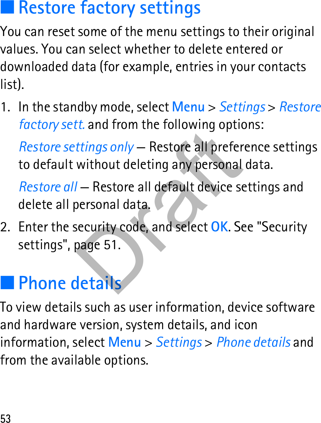 53■Restore factory settingsYou can reset some of the menu settings to their original values. You can select whether to delete entered or downloaded data (for example, entries in your contacts list).1. In the standby mode, select Menu &gt; Settings &gt; Restore factory sett. and from the following options:Restore settings only — Restore all preference settings to default without deleting any personal data.Restore all — Restore all default device settings and delete all personal data.2. Enter the security code, and select OK. See &quot;Security settings&quot;, page 51.■Phone detailsTo view details such as user information, device software and hardware version, system details, and icon information, select Menu &gt; Settings &gt; Phone details and from the available options.Draft