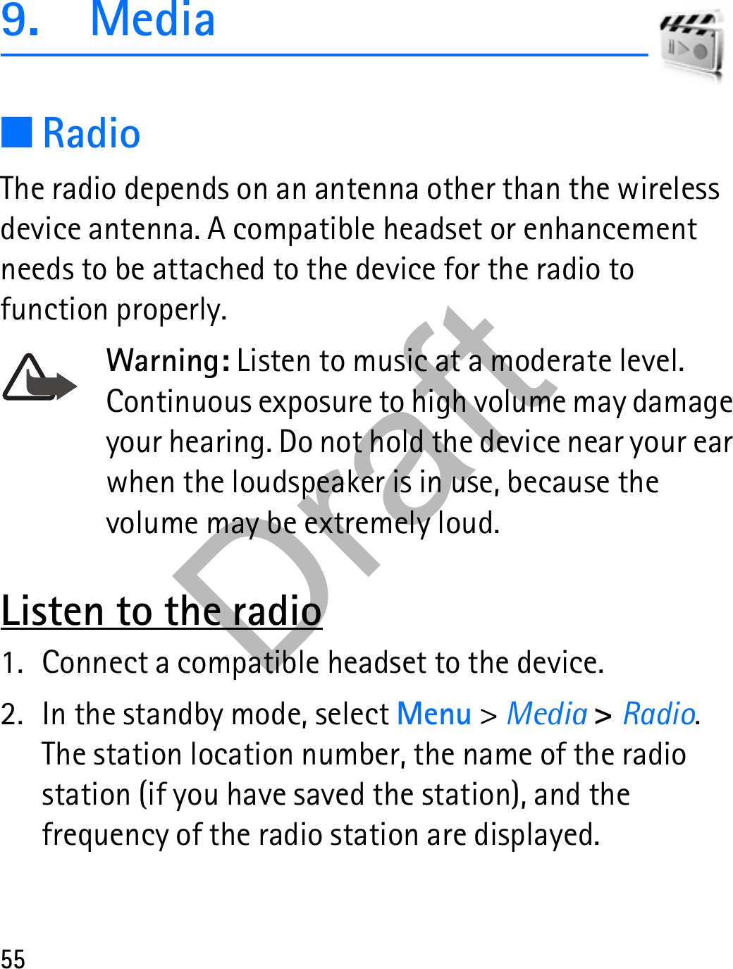 559. Media■RadioThe radio depends on an antenna other than the wireless device antenna. A compatible headset or enhancement needs to be attached to the device for the radio to function properly.Warning: Listen to music at a moderate level. Continuous exposure to high volume may damage your hearing. Do not hold the device near your ear when the loudspeaker is in use, because the volume may be extremely loud.Listen to the radio1. Connect a compatible headset to the device.2. In the standby mode, select Menu &gt; Media &gt; Radio. The station location number, the name of the radio station (if you have saved the station), and the frequency of the radio station are displayed.Draft