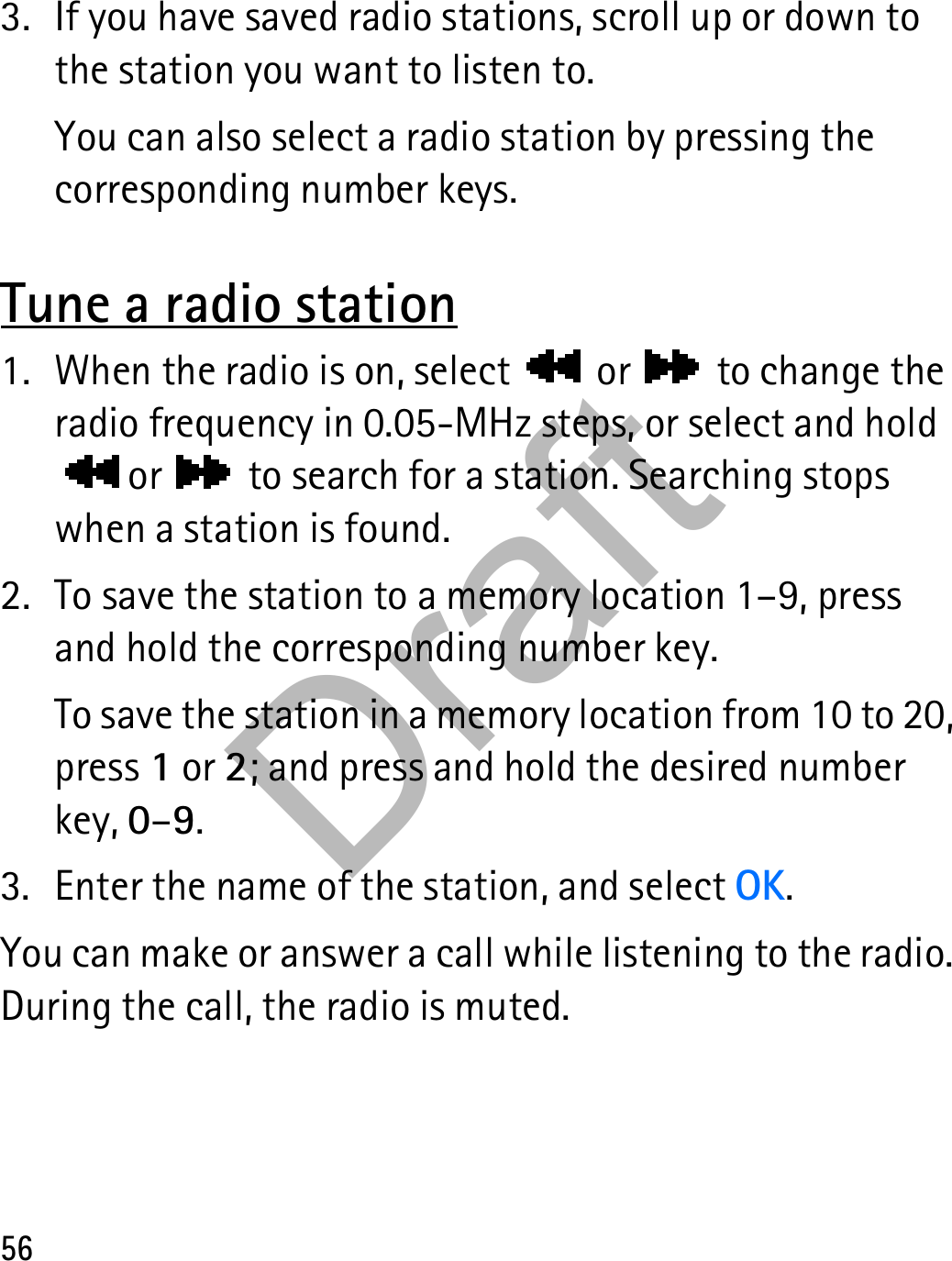 563. If you have saved radio stations, scroll up or down to the station you want to listen to.You can also select a radio station by pressing the corresponding number keys.Tune a radio station1. When the radio is on, select   or   to change the radio frequency in 0.05-MHz steps, or select and hold  or   to search for a station. Searching stops when a station is found.2. To save the station to a memory location 1–9, press and hold the corresponding number key.To save the station in a memory location from 10 to 20, press 1 or 2; and press and hold the desired number key, 0–9.3. Enter the name of the station, and select OK.You can make or answer a call while listening to the radio. During the call, the radio is muted.Draft