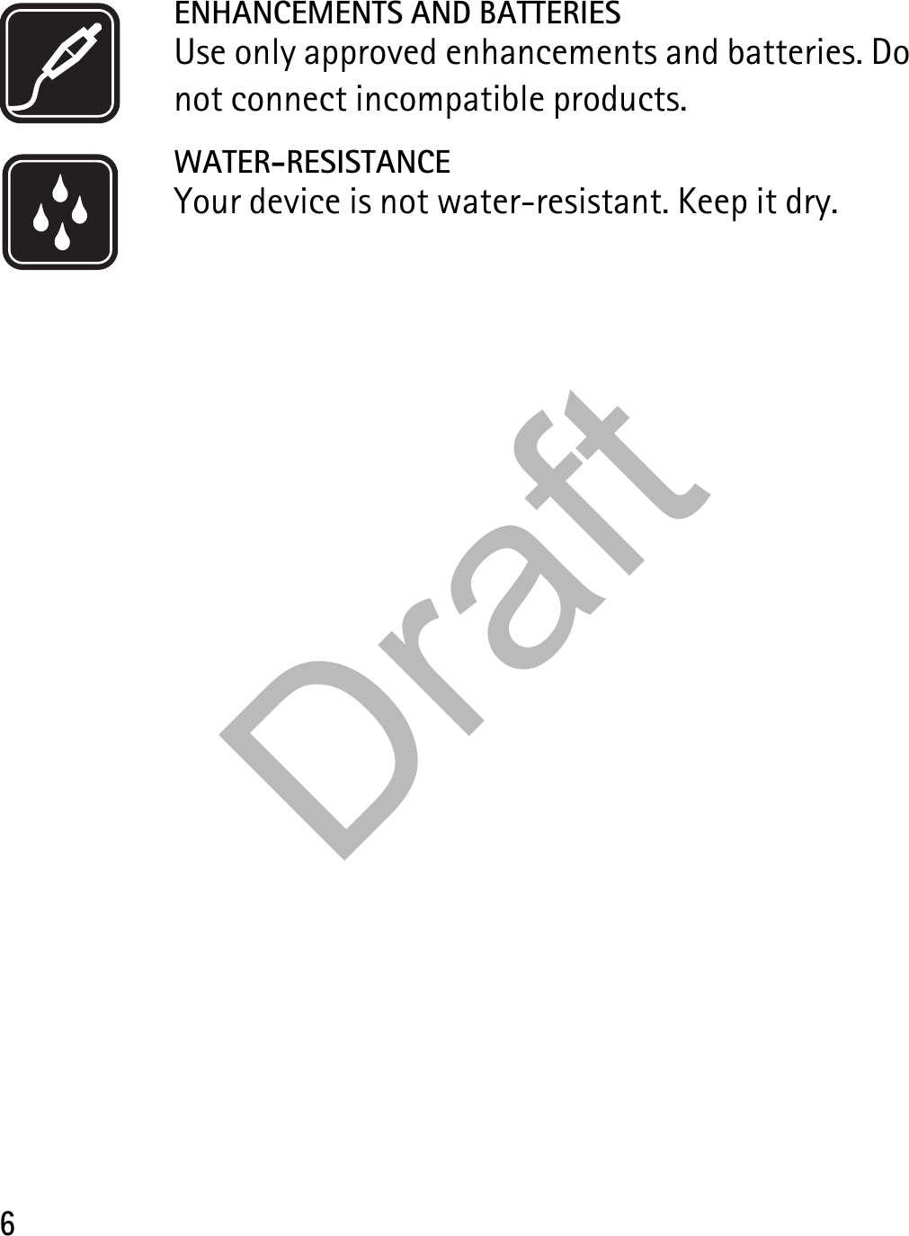 6ENHANCEMENTS AND BATTERIESUse only approved enhancements and batteries. Do not connect incompatible products.WATER-RESISTANCEYour device is not water-resistant. Keep it dry.Draft