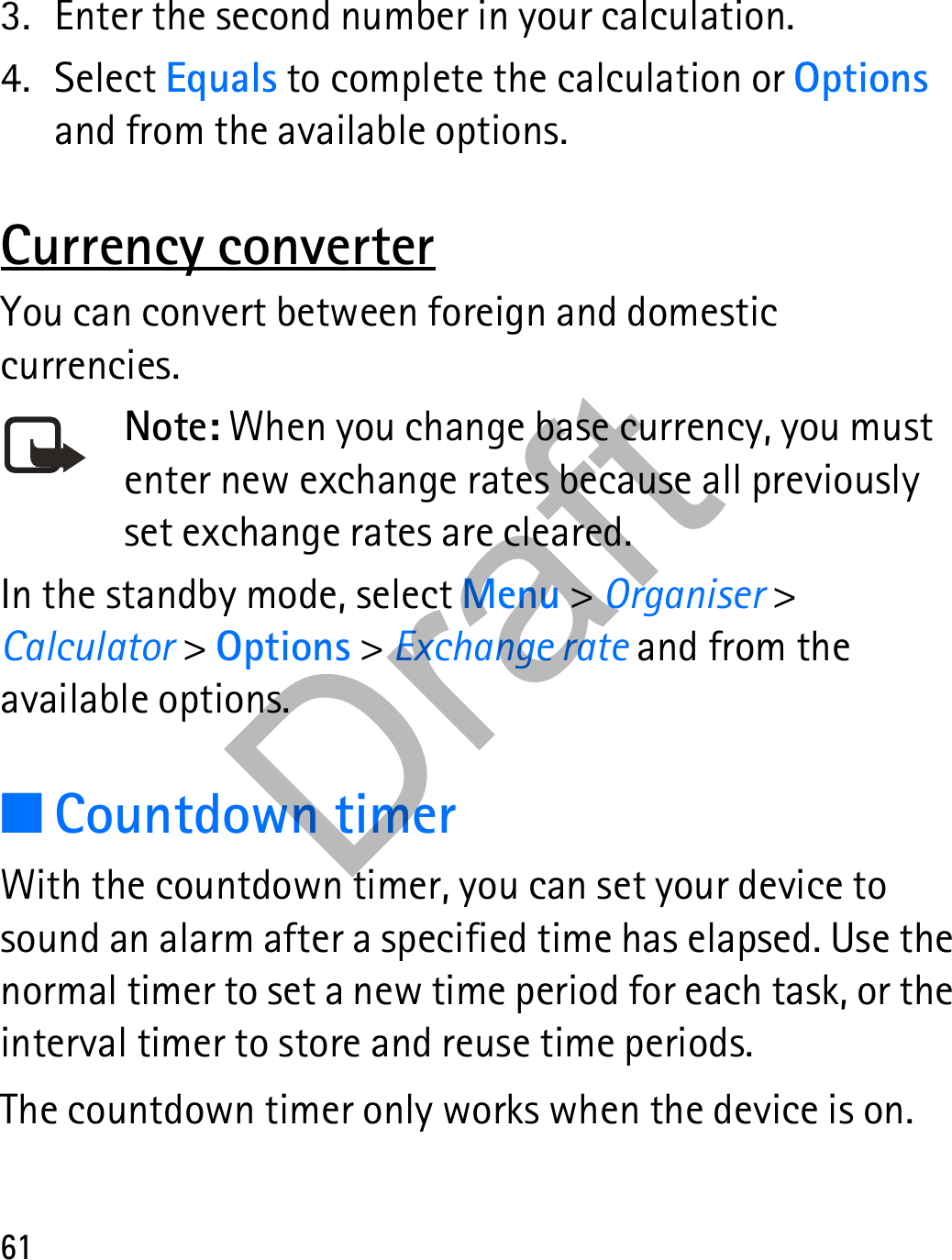 613. Enter the second number in your calculation.4. Select Equals to complete the calculation or Options and from the available options. Currency converterYou can convert between foreign and domestic currencies.Note: When you change base currency, you must enter new exchange rates because all previously set exchange rates are cleared.In the standby mode, select Menu &gt; Organiser &gt; Calculator &gt; Options &gt; Exchange rate and from the available options.■Countdown timerWith the countdown timer, you can set your device to sound an alarm after a specified time has elapsed. Use the normal timer to set a new time period for each task, or the interval timer to store and reuse time periods. The countdown timer only works when the device is on.Draft