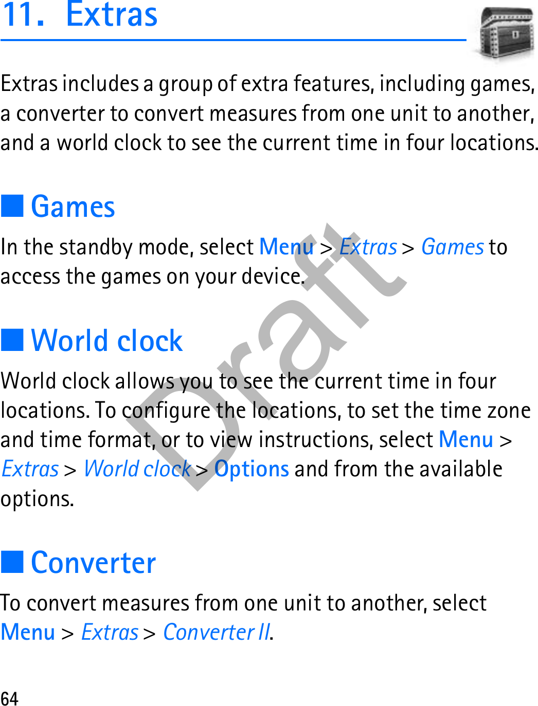 6411. ExtrasExtras includes a group of extra features, including games, a converter to convert measures from one unit to another, and a world clock to see the current time in four locations.■GamesIn the standby mode, select Menu &gt; Extras &gt; Games to access the games on your device.■World clockWorld clock allows you to see the current time in four locations. To configure the locations, to set the time zone and time format, or to view instructions, select Menu &gt; Extras &gt; World clock &gt; Options and from the available options.■ConverterTo convert measures from one unit to another, select Menu &gt; Extras &gt; Converter II. Draft