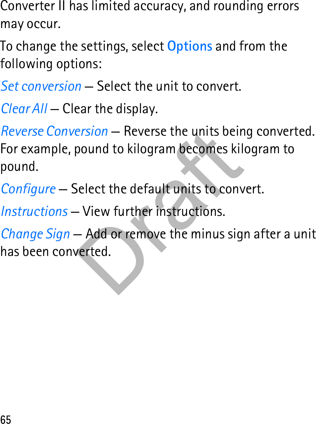 65Converter II has limited accuracy, and rounding errors may occur.To change the settings, select Options and from the following options:Set conversion — Select the unit to convert.Clear All — Clear the display.Reverse Conversion — Reverse the units being converted. For example, pound to kilogram becomes kilogram to pound.Configure — Select the default units to convert.Instructions — View further instructions.Change Sign — Add or remove the minus sign after a unit has been converted.Draft