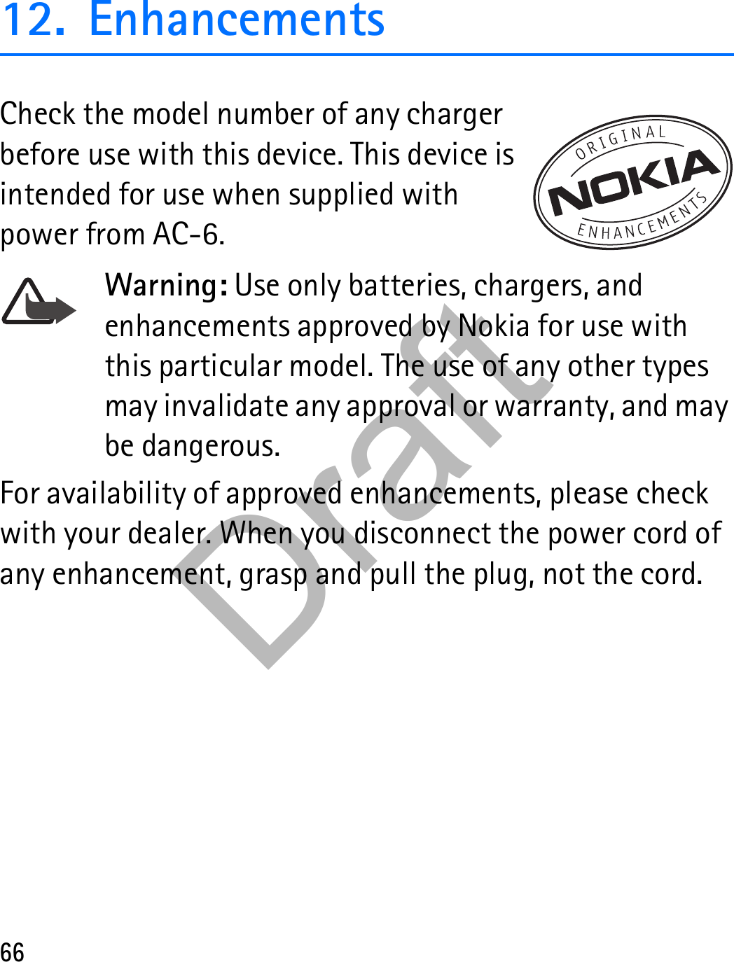 6612. EnhancementsCheck the model number of any charger before use with this device. This device is intended for use when supplied with power from AC-6.Warning: Use only batteries, chargers, and enhancements approved by Nokia for use with this particular model. The use of any other types may invalidate any approval or warranty, and may be dangerous.For availability of approved enhancements, please check with your dealer. When you disconnect the power cord of any enhancement, grasp and pull the plug, not the cord.Draft