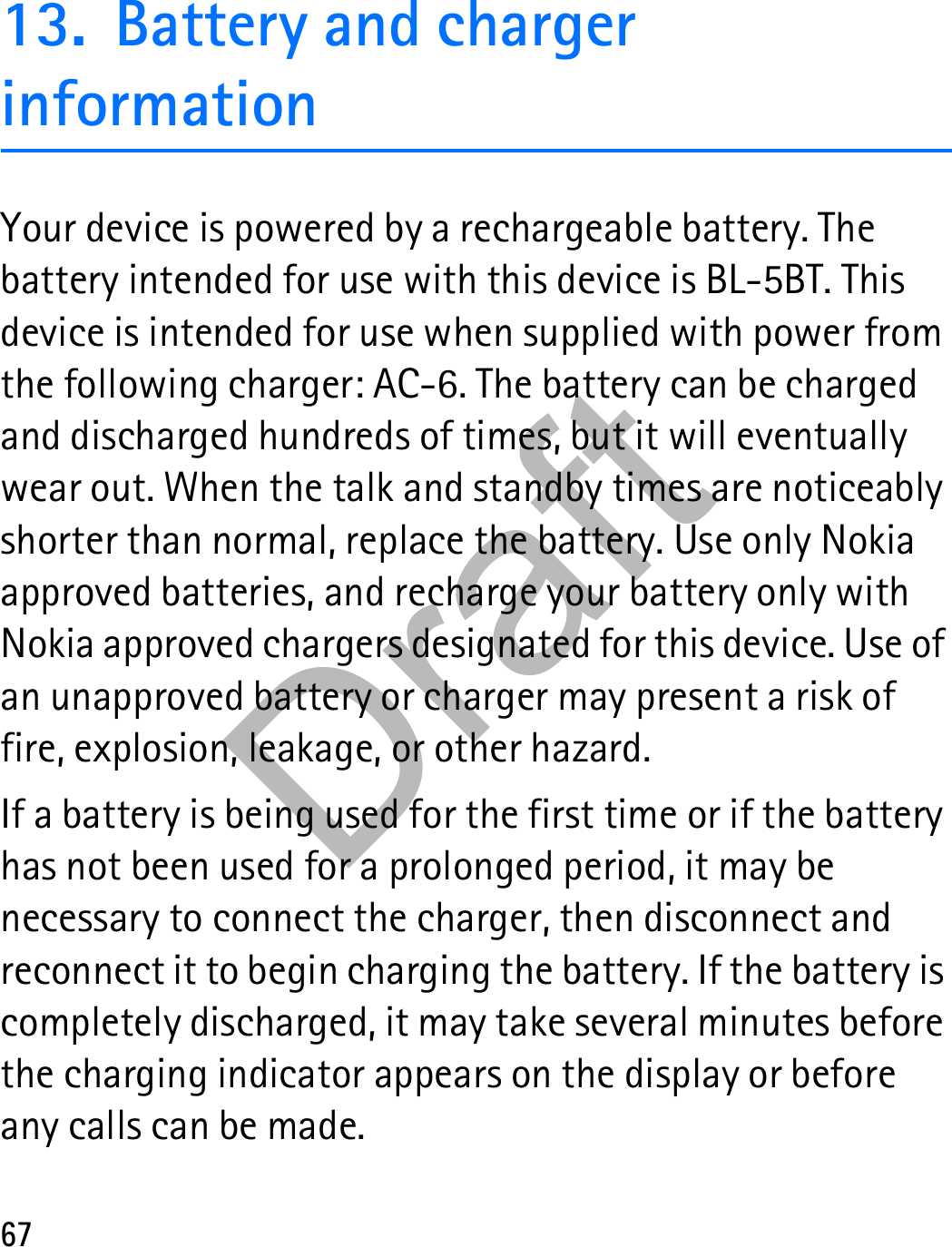 6713. Battery and charger informationYour device is powered by a rechargeable battery. The battery intended for use with this device is BL-5BT. This device is intended for use when supplied with power from the following charger: AC-6. The battery can be charged and discharged hundreds of times, but it will eventually wear out. When the talk and standby times are noticeably shorter than normal, replace the battery. Use only Nokia approved batteries, and recharge your battery only with Nokia approved chargers designated for this device. Use of an unapproved battery or charger may present a risk of fire, explosion, leakage, or other hazard.If a battery is being used for the first time or if the battery has not been used for a prolonged period, it may be necessary to connect the charger, then disconnect and reconnect it to begin charging the battery. If the battery is completely discharged, it may take several minutes before the charging indicator appears on the display or before any calls can be made.Draft