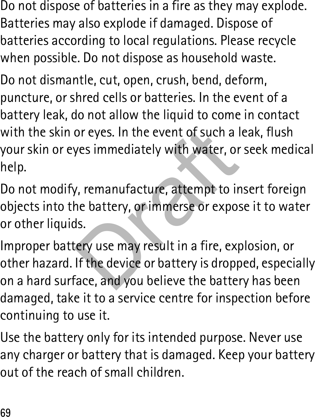 69Do not dispose of batteries in a fire as they may explode. Batteries may also explode if damaged. Dispose of batteries according to local regulations. Please recycle when possible. Do not dispose as household waste.Do not dismantle, cut, open, crush, bend, deform, puncture, or shred cells or batteries. In the event of a battery leak, do not allow the liquid to come in contact with the skin or eyes. In the event of such a leak, flush your skin or eyes immediately with water, or seek medical help.Do not modify, remanufacture, attempt to insert foreign objects into the battery, or immerse or expose it to water or other liquids.Improper battery use may result in a fire, explosion, or other hazard. If the device or battery is dropped, especially on a hard surface, and you believe the battery has been damaged, take it to a service centre for inspection before continuing to use it.Use the battery only for its intended purpose. Never use any charger or battery that is damaged. Keep your battery out of the reach of small children.Draft