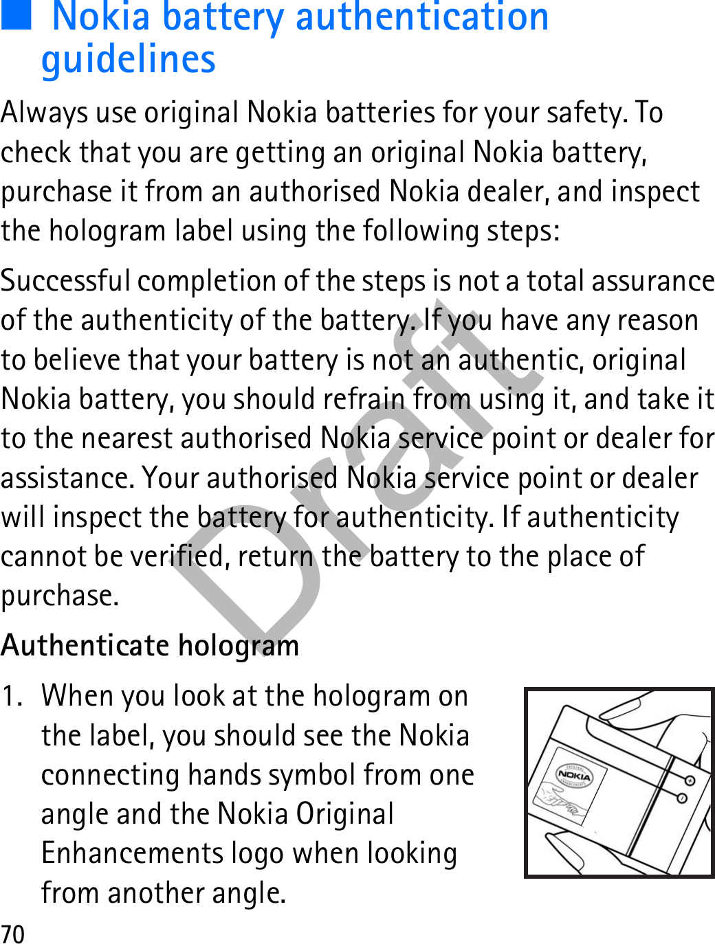 70■Nokia battery authentication guidelinesAlways use original Nokia batteries for your safety. To check that you are getting an original Nokia battery, purchase it from an authorised Nokia dealer, and inspect the hologram label using the following steps:Successful completion of the steps is not a total assurance of the authenticity of the battery. If you have any reason to believe that your battery is not an authentic, original Nokia battery, you should refrain from using it, and take it to the nearest authorised Nokia service point or dealer for assistance. Your authorised Nokia service point or dealer will inspect the battery for authenticity. If authenticity cannot be verified, return the battery to the place of purchase.Authenticate hologram1. When you look at the hologram on the label, you should see the Nokia connecting hands symbol from one angle and the Nokia Original Enhancements logo when looking from another angle. Draft