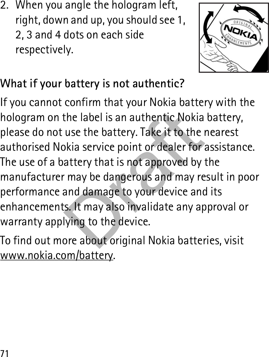 712. When you angle the hologram left, right, down and up, you should see 1, 2, 3 and 4 dots on each side respectively.What if your battery is not authentic?If you cannot confirm that your Nokia battery with the hologram on the label is an authentic Nokia battery, please do not use the battery. Take it to the nearest authorised Nokia service point or dealer for assistance. The use of a battery that is not approved by the manufacturer may be dangerous and may result in poor performance and damage to your device and its enhancements. It may also invalidate any approval or warranty applying to the device.To find out more about original Nokia batteries, visit www.nokia.com/battery.Draft