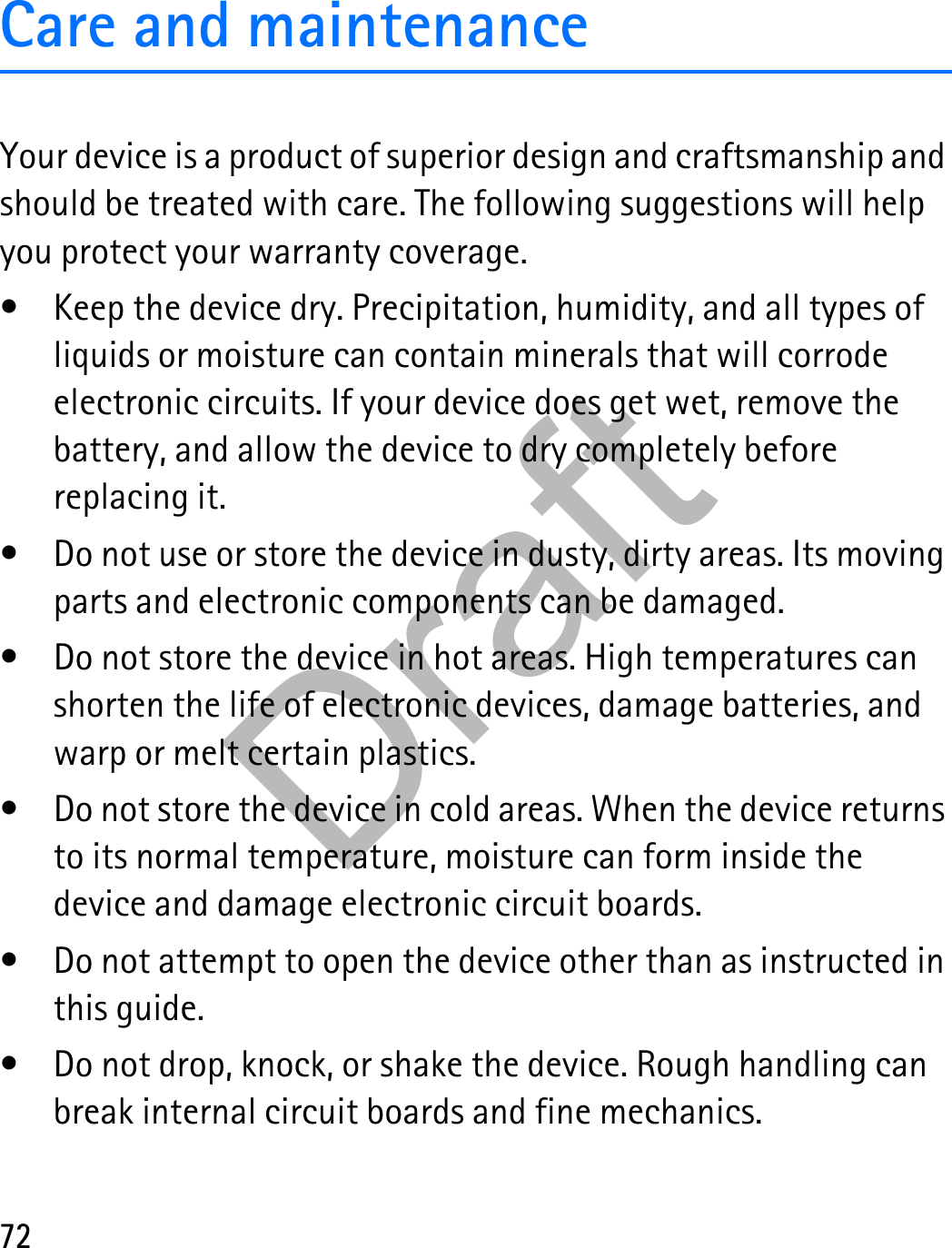 72Care and maintenanceYour device is a product of superior design and craftsmanship and should be treated with care. The following suggestions will help you protect your warranty coverage.• Keep the device dry. Precipitation, humidity, and all types of liquids or moisture can contain minerals that will corrode electronic circuits. If your device does get wet, remove the battery, and allow the device to dry completely before replacing it.• Do not use or store the device in dusty, dirty areas. Its moving parts and electronic components can be damaged.• Do not store the device in hot areas. High temperatures can shorten the life of electronic devices, damage batteries, and warp or melt certain plastics.• Do not store the device in cold areas. When the device returns to its normal temperature, moisture can form inside the device and damage electronic circuit boards.• Do not attempt to open the device other than as instructed in this guide.• Do not drop, knock, or shake the device. Rough handling can break internal circuit boards and fine mechanics.Draft