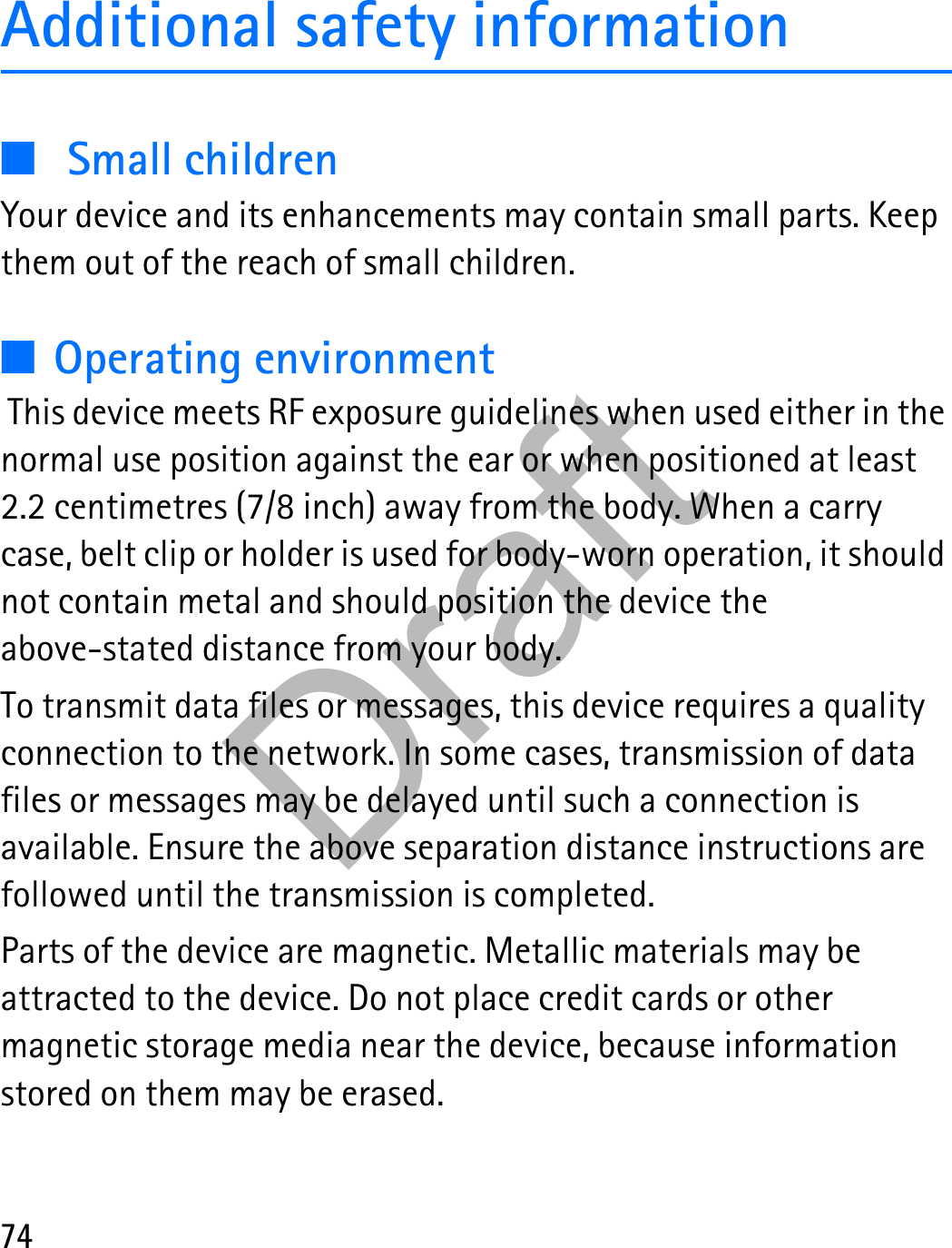 74Additional safety information■Small childrenYour device and its enhancements may contain small parts. Keep them out of the reach of small children.■Operating environment This device meets RF exposure guidelines when used either in the normal use position against the ear or when positioned at least 2.2 centimetres (7/8 inch) away from the body. When a carry case, belt clip or holder is used for body-worn operation, it should not contain metal and should position the device the above-stated distance from your body. To transmit data files or messages, this device requires a quality connection to the network. In some cases, transmission of data files or messages may be delayed until such a connection is available. Ensure the above separation distance instructions are followed until the transmission is completed.Parts of the device are magnetic. Metallic materials may be attracted to the device. Do not place credit cards or other magnetic storage media near the device, because information stored on them may be erased.Draft