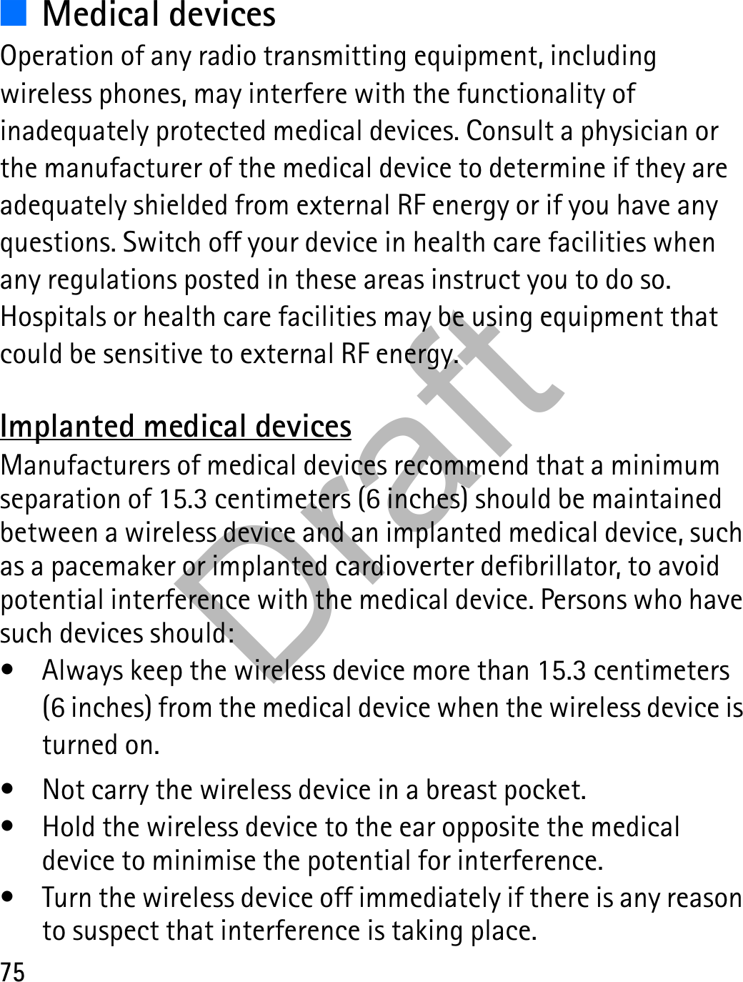75■Medical devicesOperation of any radio transmitting equipment, including wireless phones, may interfere with the functionality of inadequately protected medical devices. Consult a physician or the manufacturer of the medical device to determine if they are adequately shielded from external RF energy or if you have any questions. Switch off your device in health care facilities when any regulations posted in these areas instruct you to do so. Hospitals or health care facilities may be using equipment that could be sensitive to external RF energy.Implanted medical devicesManufacturers of medical devices recommend that a minimum separation of 15.3 centimeters (6 inches) should be maintained between a wireless device and an implanted medical device, such as a pacemaker or implanted cardioverter defibrillator, to avoid potential interference with the medical device. Persons who have such devices should:• Always keep the wireless device more than 15.3 centimeters (6 inches) from the medical device when the wireless device is turned on.• Not carry the wireless device in a breast pocket.• Hold the wireless device to the ear opposite the medical device to minimise the potential for interference.• Turn the wireless device off immediately if there is any reason to suspect that interference is taking place.Draft