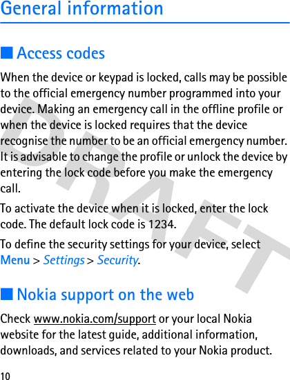 10General information■Access codesWhen the device or keypad is locked, calls may be possible to the official emergency number programmed into your device. Making an emergency call in the offline profile or when the device is locked requires that the device recognise the number to be an official emergency number. It is advisable to change the profile or unlock the device by entering the lock code before you make the emergency call.To activate the device when it is locked, enter the lock code. The default lock code is 1234.To define the security settings for your device, select Menu &gt; Settings &gt; Security.■Nokia support on the webCheck www.nokia.com/support or your local Nokia website for the latest guide, additional information, downloads, and services related to your Nokia product.