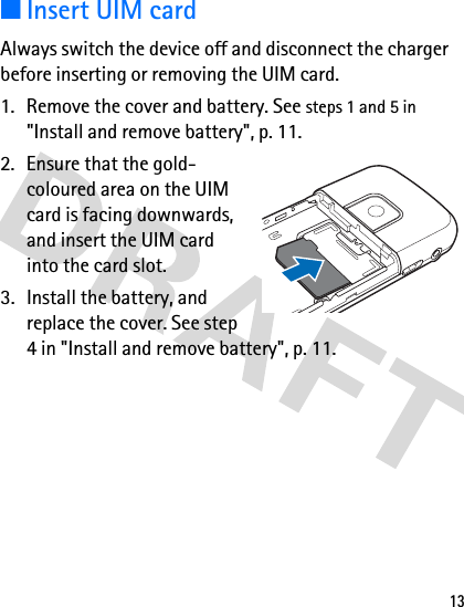 13■Insert UIM cardAlways switch the device off and disconnect the charger before inserting or removing the UIM card.1. Remove the cover and battery. See steps 1 and 5 in &quot;Install and remove battery&quot;, p. 11.2. Ensure that the gold-coloured area on the UIM card is facing downwards, and insert the UIM card into the card slot.3. Install the battery, and replace the cover. See step 4 in &quot;Install and remove battery&quot;, p. 11.