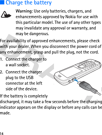 14■Charge the batteryWarning: Use only batteries, chargers, and enhancements approved by Nokia for use with this particular model. The use of any other types may invalidate any approval or warranty, and may be dangerous.For availability of approved enhancements, please check with your dealer. When you disconnect the power cord of any enhancement, grasp and pull the plug, not the cord.1. Connect the charger to a wall socket.2. Connect the charger plug to the USB connector at the left side of the device. If the battery is completely discharged, it may take a few seconds before the charging indicator appears on the display or before any calls can be made.