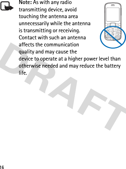 16Note: As with any radio transmitting device, avoid touching the antenna area unnecessarily while the antenna is transmitting or receiving. Contact with such an antenna affects the communication quality and may cause the device to operate at a higher power level than otherwise needed and may reduce the battery life.