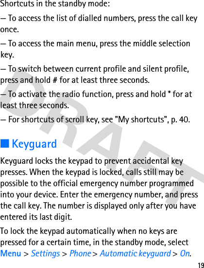 19Shortcuts in the standby mode:— To access the list of dialled numbers, press the call key once.— To access the main menu, press the middle selection key.— To switch between current profile and silent profile, press and hold # for at least three seconds.— To activate the radio function, press and hold * for at least three seconds.— For shortcuts of scroll key, see &quot;My shortcuts&quot;, p. 40.■KeyguardKeyguard locks the keypad to prevent accidental key presses. When the keypad is locked, calls still may be possible to the official emergency number programmed into your device. Enter the emergency number, and press the call key. The number is displayed only after you have entered its last digit.To lock the keypad automatically when no keys are pressed for a certain time, in the standby mode, select Menu &gt; Settings &gt; Phone &gt; Automatic keyguard &gt; On.