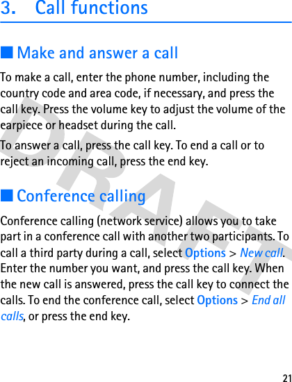 213. Call functions■Make and answer a callTo make a call, enter the phone number, including the country code and area code, if necessary, and press the call key. Press the volume key to adjust the volume of the earpiece or headset during the call.To answer a call, press the call key. To end a call or to reject an incoming call, press the end key.■Conference callingConference calling (network service) allows you to take part in a conference call with another two participants. To call a third party during a call, select Options &gt; New call. Enter the number you want, and press the call key. When the new call is answered, press the call key to connect the calls. To end the conference call, select Options &gt; End all calls, or press the end key.