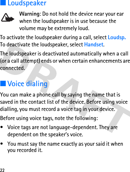 22■LoudspeakerWarning: Do not hold the device near your ear when the loudspeaker is in use because the volume may be extremely loud.To activate the loudspeaker during a call, select Loudsp. To deactivate the loudspeaker, select Handset. The loudspeaker is deactivated automatically when a call (or a call attempt) ends or when certain enhancements are connected.■Voice dialingYou can make a phone call by saying the name that is saved in the contact list of the device. Before using voice dialling, you must record a voice tag in your device.Before using voice tags, note the following:• Voice tags are not language-dependent. They are dependent on the speaker’s voice.• You must say the name exactly as your said it when you recorded it.