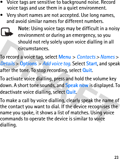 23• Voice tags are sensitive to background noise. Record voice tags and use them in a quiet environment.• Very short names are not accepted. Use long names, and avoid similar names for different numbers.Note: Using voice tags may be difficult in a noisy environment or during an emergency, so you should not rely solely upon voice dialling in all circumstances.To record a voice tag, select Menu &gt; Contacts &gt; Names &gt; Details &gt; Options &gt; Add voice tag. Select Start, and speak after the tone. To stop recording, select Quit.To activate voice dialling, press and hold the volume key down. A short tone sounds, and Speak now is displayed. To deactivate voice dialling, select Quit.To make a call by voice dialling, clearly speak the name of the contact you want to dial. If the device recognises the name you spoke, it shows a list of matches. Using voice commands to operate the device is similar to voice dialling.