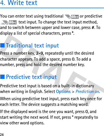 244. Write textYou can enter text using traditional   or predictive  text input. To change the text input method, and to switch between upper and lower case, press #. To display a list of special characters, press *.■Traditional text inputPress a number key, 2-9, repeatedly until the desired character appears. To add a space, press 0. To add a number, press and hold the desired number key. ■Predictive text inputPredictive text input is based on a built-in dictionary when writing in English. Select Options &gt; Prediction on.When using predictive text input, press each key once for each letter. The device suggests a matching word. If the displayed word is the one you want, press 0, and start writing the next word. If not, press * repeatedly to view other word options.