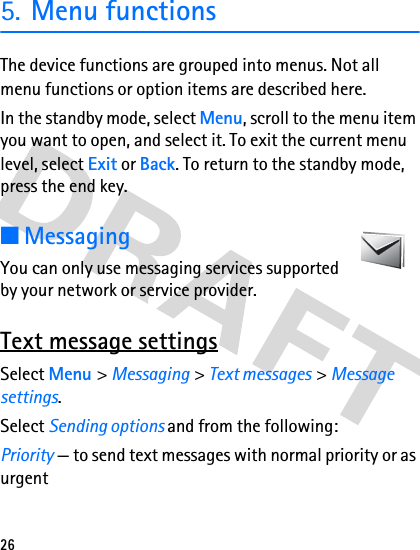 265. Menu functionsThe device functions are grouped into menus. Not all menu functions or option items are described here.In the standby mode, select Menu, scroll to the menu item you want to open, and select it. To exit the current menu level, select Exit or Back. To return to the standby mode, press the end key. ■MessagingYou can only use messaging services supported by your network or service provider.Text message settingsSelect Menu &gt; Messaging &gt; Text messages &gt; Message settings.Select Sending options and from the following:Priority — to send text messages with normal priority or as urgent