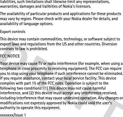 liabilities, such limitations shall likewise limit any representations, warranties, damages and lialibities of Nokia’s licensors.The availability of particular products and applications for these products may vary by region. Please check with your Nokia dealer for details, and availability of language options.Export controlsThis device may contain commodities, technology, or software subject to export laws and regulations from the US and other countries. Diversion contrary to law is prohibited.FCC NOTICEYour device may cause TV or radio interference (for example, when using a telephone in close proximity to receiving equipment). The FCC can require you to stop using your telephone if such interference cannot be eliminated. If you require assistance, contact your local service facility. This device complies with part 15 of the FCC rules. Operation is subject to the following two conditions: (1) This device may not cause harmful interference, and (2) this device must accept any interference received, including interference that may cause undesired operation. Any changes or modifications not expressly approved by Nokia could void the user’s authority to operate this equipment.xxxxxxx/Issue 1