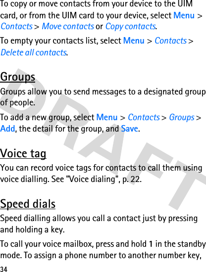34To copy or move contacts from your device to the UIM card, or from the UIM card to your device, select Menu &gt; Contacts &gt; Move contacts or Copy contacts.To empty your contacts list, select Menu &gt; Contacts &gt; Delete all contacts.GroupsGroups allow you to send messages to a designated group of people. To add a new group, select Menu &gt; Contacts &gt; Groups &gt; Add, the detail for the group, and Save. Voice tagYou can record voice tags for contacts to call them using voice dialling. See &quot;Voice dialing&quot;, p. 22. Speed dialsSpeed dialling allows you call a contact just by pressing and holding a key.To call your voice mailbox, press and hold 1 in the standby mode. To assign a phone number to another number key, 
