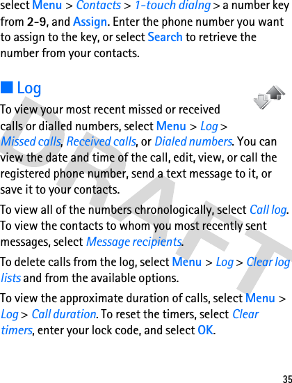 35select Menu &gt; Contacts &gt; 1-touch dialng &gt; a number key from 2-9, and Assign. Enter the phone number you want to assign to the key, or select Search to retrieve the number from your contacts. ■LogTo view your most recent missed or received calls or dialled numbers, select Menu &gt; Log &gt; Missed calls, Received calls, or Dialed numbers. You can view the date and time of the call, edit, view, or call the registered phone number, send a text message to it, or save it to your contacts.To view all of the numbers chronologically, select Call log. To view the contacts to whom you most recently sent messages, select Message recipients.To delete calls from the log, select Menu &gt; Log &gt; Clear log lists and from the available options.To view the approximate duration of calls, select Menu &gt; Log &gt; Call duration. To reset the timers, select Clear timers, enter your lock code, and select OK. 