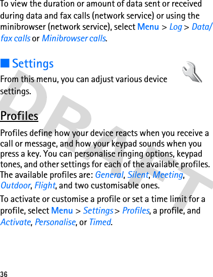 36To view the duration or amount of data sent or received during data and fax calls (network service) or using the minibrowser (network service), select Menu &gt; Log &gt; Data/fax calls or Minibrowser calls. ■SettingsFrom this menu, you can adjust various device settings. ProfilesProfiles define how your device reacts when you receive a call or message, and how your keypad sounds when you press a key. You can personalise ringing options, keypad tones, and other settings for each of the available profiles. The available profiles are: General, Silent, Meeting, Outdoor, Flight, and two customisable ones.To activate or customise a profile or set a time limit for a profile, select Menu &gt; Settings &gt; Profiles, a profile, and Activate, Personalise, or Timed.