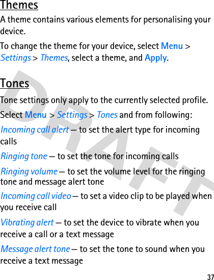 37ThemesA theme contains various elements for personalising your device.To change the theme for your device, select Menu &gt; Settings &gt; Themes, select a theme, and Apply. TonesTone settings only apply to the currently selected profile.Select Menu &gt; Settings &gt; Tones and from following:Incoming call alert — to set the alert type for incoming callsRinging tone — to set the tone for incoming callsRinging volume — to set the volume level for the ringing tone and message alert toneIncoming call video — to set a video clip to be played when you receive callVibrating alert — to set the device to vibrate when you receive a call or a text messageMessage alert tone — to set the tone to sound when you receive a text message