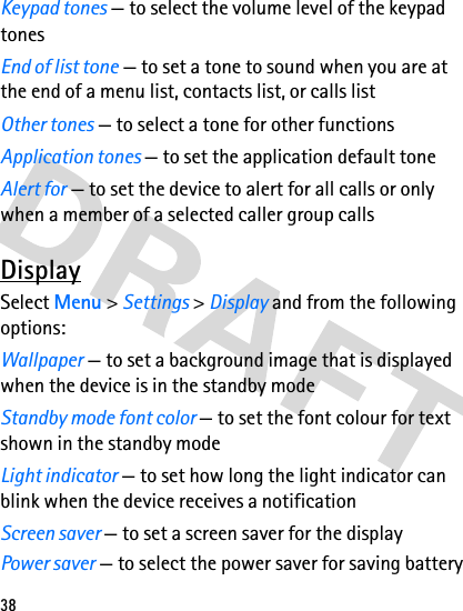 38Keypad tones — to select the volume level of the keypad tonesEnd of list tone — to set a tone to sound when you are at the end of a menu list, contacts list, or calls listOther tones — to select a tone for other functionsApplication tones — to set the application default toneAlert for — to set the device to alert for all calls or only when a member of a selected caller group callsDisplaySelect Menu &gt; Settings &gt; Display and from the following options:Wallpaper — to set a background image that is displayed when the device is in the standby modeStandby mode font color — to set the font colour for text shown in the standby modeLight indicator — to set how long the light indicator can blink when the device receives a notificationScreen saver — to set a screen saver for the displayPower saver — to select the power saver for saving battery