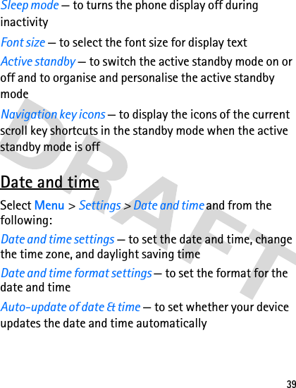 39Sleep mode — to turns the phone display off during inactivityFont size — to select the font size for display text Active standby — to switch the active standby mode on or off and to organise and personalise the active standby modeNavigation key icons — to display the icons of the current scroll key shortcuts in the standby mode when the active standby mode is offDate and timeSelect Menu &gt; Settings &gt; Date and time and from the following:Date and time settings — to set the date and time, change the time zone, and daylight saving timeDate and time format settings — to set the format for the date and timeAuto-update of date &amp; time — to set whether your device updates the date and time automatically 