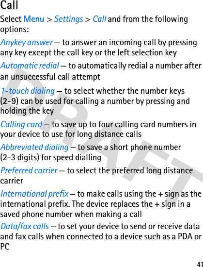 41CallSelect Menu &gt; Settings &gt; Call and from the following options:Anykey answer — to answer an incoming call by pressing any key except the call key or the left selection keyAutomatic redial — to automatically redial a number after an unsuccessful call attempt1-touch dialing — to select whether the number keys (2-9) can be used for calling a number by pressing and holding the keyCalling card — to save up to four calling card numbers in your device to use for long distance callsAbbreviated dialing — to save a short phone number (2-3 digits) for speed dialling Preferred carrier — to select the preferred long distance carrierInternational prefix — to make calls using the + sign as the international prefix. The device replaces the + sign in a saved phone number when making a callData/fax calls — to set your device to send or receive data and fax calls when connected to a device such as a PDA or PC