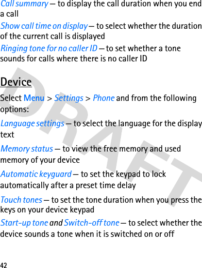 42Call summary — to display the call duration when you end a callShow call time on display — to select whether the duration of the current call is displayed Ringing tone for no caller ID — to set whether a tone sounds for calls where there is no caller IDDeviceSelect Menu &gt; Settings &gt; Phone and from the following options:Language settings — to select the language for the display textMemory status — to view the free memory and used memory of your deviceAutomatic keyguard — to set the keypad to lock automatically after a preset time delayTouch tones — to set the tone duration when you press the keys on your device keypadStart-up tone and Switch-off tone — to select whether the device sounds a tone when it is switched on or off