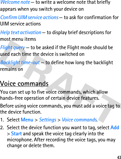 43Welcome note — to write a welcome note that briefly appears when you switch your device onConfirm UIM service actions — to ask for confirmation for UIM service actionsHelp text activation — to display brief descriptions for most menu itemsFlight query — to be asked if the Flight mode should be used each time the device is switched onBacklight time-out — to define how long the backlight remains onVoice commandsYou can set up to five voice commands, which allow hands-free operation of certain device features. Before using voice commands, you must add a voice tag to the device function. 1. Select Menu &gt; Settings &gt; Voice commands.2. Select the device function you want to tag, select Add &gt; Start and speak the voice tag clearly into the microphone. After recording the voice tags, you may change or delete them.