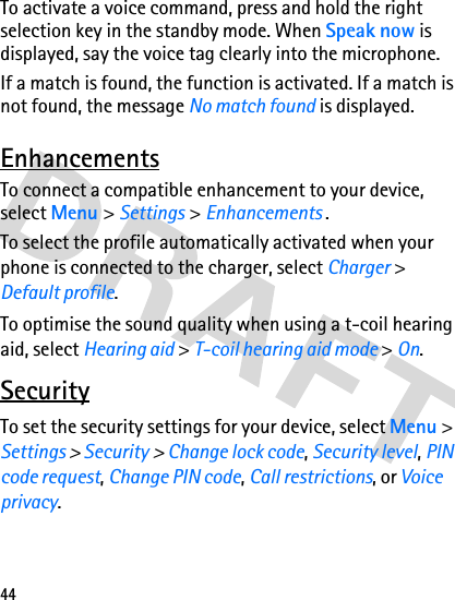 44To activate a voice command, press and hold the right selection key in the standby mode. When Speak now is displayed, say the voice tag clearly into the microphone.If a match is found, the function is activated. If a match is not found, the message No match found is displayed.EnhancementsTo connect a compatible enhancement to your device, select Menu &gt; Settings &gt; Enhancements .To select the profile automatically activated when your phone is connected to the charger, select Charger &gt; Default profile.To optimise the sound quality when using a t-coil hearing aid, select Hearing aid &gt; T-coil hearing aid mode &gt; On.SecurityTo set the security settings for your device, select Menu &gt; Settings &gt; Security &gt; Change lock code, Security level, PIN code request, Change PIN code, Call restrictions, or Voice privacy.