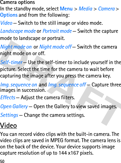 50Camera optionsIn the standby mode, select Menu &gt; Media &gt; Camera &gt; Options and from the following:Video — Switch to the still image or video mode.Landscape mode or Portrait mode — Switch the capture mode to landscape or portrait.Night mode on  or Night mode off — Switch the camera night mode on or off.Self-timer — Use the self-timer to include yourself in the picture. Select the time for the camera to wait before capturing the image after you press the camera key.Img. sequence on  and Img. sequence off — Capture three images in succession.Effects — Adjust the camera filters.Open Gallery — Open the Gallery to view saved images.Settings — Change the camera settings. VideoYou can record video clips with the built-in camera. The video clips are saved in MPEG format. The camera lens is on the back of the device. Your device supports image capture resolution of up to 144 x167 pixels.