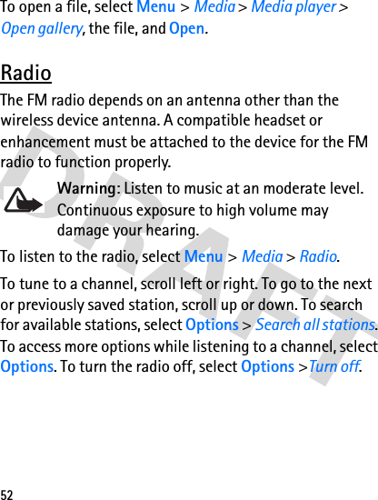 52To open a file, select Menu &gt; Media &gt; Media player &gt; Open gallery, the file, and Open.RadioThe FM radio depends on an antenna other than the wireless device antenna. A compatible headset or enhancement must be attached to the device for the FM radio to function properly.Warning: Listen to music at an moderate level. Continuous exposure to high volume may damage your hearing.To listen to the radio, select Menu &gt; Media &gt; Radio.To tune to a channel, scroll left or right. To go to the next or previously saved station, scroll up or down. To search for available stations, select Options &gt; Search all stations. To access more options while listening to a channel, select Options. To turn the radio off, select Options &gt;Turn off.