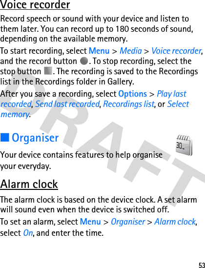 53Voice recorderRecord speech or sound with your device and listen to them later. You can record up to 180 seconds of sound, depending on the available memory. To start recording, select Menu &gt; Media &gt; Voice recorder, and the record button  . To stop recording, select the stop button  . The recording is saved to the Recordings list in the Recordings folder in Gallery.After you save a recording, select Options &gt; Play last recorded, Send last recorded, Recordings list, or Select memory.■OrganiserYour device contains features to help organise your everyday.Alarm clockThe alarm clock is based on the device clock. A set alarm will sound even when the device is switched off.To set an alarm, select Menu &gt; Organiser &gt; Alarm clock, select On, and enter the time. 
