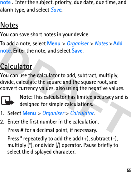 55note . Enter the subject, priority, due date, due time, and alarm type, and select Save.NotesYou can save short notes in your device.To add a note, select Menu &gt; Organiser &gt; Notes &gt; Add note. Enter the note, and select Save.CalculatorYou can use the calculator to add, subtract, multiply, divide, calculate the square and the square root, and convert currency values, also using the negative values. Note: This calculator has limited accuracy and is designed for simple calculations.1. Select Menu &gt; Organiser &gt; Calculator.2. Enter the first number in the calculation.Press # for a decimal point, if necessary.Press * repeatedly to add the add (+), subtract (-), multiply (*), or divide (/) operator. Pause briefly to select the displayed character.