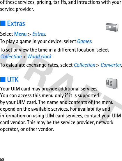 58of these services, pricing, tariffs, and intructions with your service provider.■ExtrasSelect Menu &gt; Extras.To play a game in your device, select Games.To set or view the time in a different location, select Collection &gt; World clock .To calculate exchange rates, select Collection &gt; Converter.■UTKYour UIM card may provide additional services. You can access this menu only if it is supported by your UIM card. The name and contents of the menu depend on the available services. For availability and information on using UIM card services, contact your UIM card vendor. This may be the service provider, network operator, or other vendor.