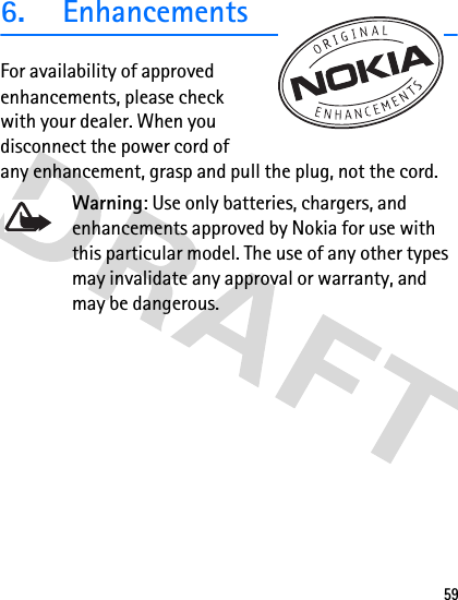 596.  EnhancementsFor availability of approved enhancements, please check with your dealer. When you disconnect the power cord of any enhancement, grasp and pull the plug, not the cord.Warning: Use only batteries, chargers, and enhancements approved by Nokia for use with this particular model. The use of any other types may invalidate any approval or warranty, and may be dangerous.