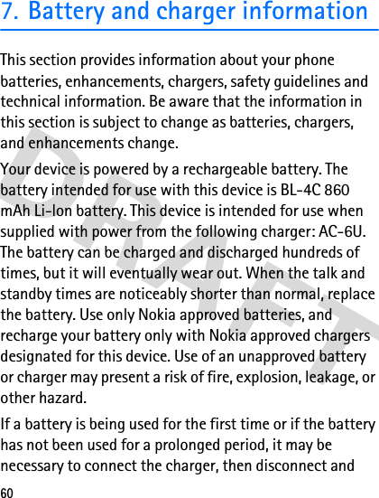 607. Battery and charger informationThis section provides information about your phone batteries, enhancements, chargers, safety guidelines and technical information. Be aware that the information in this section is subject to change as batteries, chargers, and enhancements change.Your device is powered by a rechargeable battery. The battery intended for use with this device is BL-4C 860 mAh Li-lon battery. This device is intended for use when supplied with power from the following charger: AC-6U. The battery can be charged and discharged hundreds of times, but it will eventually wear out. When the talk and standby times are noticeably shorter than normal, replace the battery. Use only Nokia approved batteries, and recharge your battery only with Nokia approved chargers designated for this device. Use of an unapproved battery or charger may present a risk of fire, explosion, leakage, or other hazard.If a battery is being used for the first time or if the battery has not been used for a prolonged period, it may be necessary to connect the charger, then disconnect and 