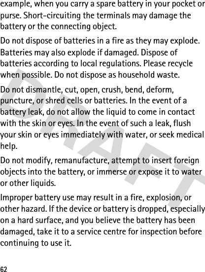 62example, when you carry a spare battery in your pocket or purse. Short-circuiting the terminals may damage the battery or the connecting object.Do not dispose of batteries in a fire as they may explode. Batteries may also explode if damaged. Dispose of batteries according to local regulations. Please recycle when possible. Do not dispose as household waste.Do not dismantle, cut, open, crush, bend, deform, puncture, or shred cells or batteries. In the event of a battery leak, do not allow the liquid to come in contact with the skin or eyes. In the event of such a leak, flush your skin or eyes immediately with water, or seek medical help.Do not modify, remanufacture, attempt to insert foreign objects into the battery, or immerse or expose it to water or other liquids.Improper battery use may result in a fire, explosion, or other hazard. If the device or battery is dropped, especially on a hard surface, and you believe the battery has been damaged, take it to a service centre for inspection before continuing to use it.