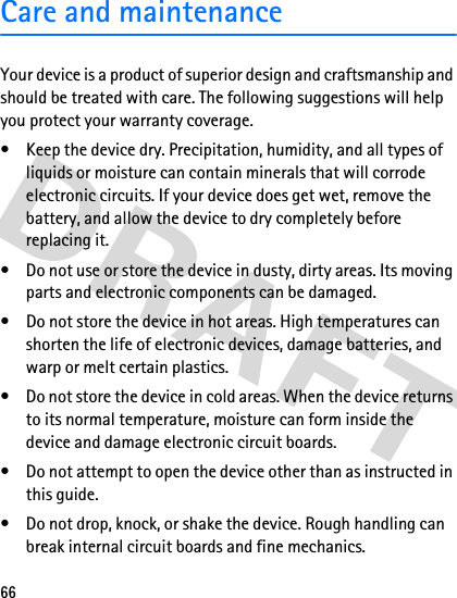 66Care and maintenanceYour device is a product of superior design and craftsmanship and should be treated with care. The following suggestions will help you protect your warranty coverage.• Keep the device dry. Precipitation, humidity, and all types of liquids or moisture can contain minerals that will corrode electronic circuits. If your device does get wet, remove the battery, and allow the device to dry completely before replacing it.• Do not use or store the device in dusty, dirty areas. Its moving parts and electronic components can be damaged.• Do not store the device in hot areas. High temperatures can shorten the life of electronic devices, damage batteries, and warp or melt certain plastics.• Do not store the device in cold areas. When the device returns to its normal temperature, moisture can form inside the device and damage electronic circuit boards.• Do not attempt to open the device other than as instructed in this guide.• Do not drop, knock, or shake the device. Rough handling can break internal circuit boards and fine mechanics.