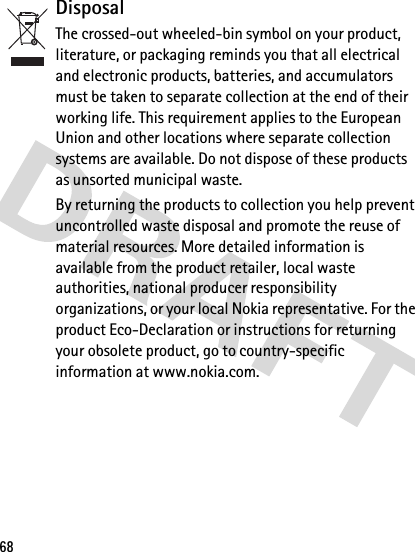 68DisposalThe crossed-out wheeled-bin symbol on your product, literature, or packaging reminds you that all electrical and electronic products, batteries, and accumulators must be taken to separate collection at the end of their working life. This requirement applies to the European Union and other locations where separate collection systems are available. Do not dispose of these products as unsorted municipal waste. By returning the products to collection you help prevent uncontrolled waste disposal and promote the reuse of material resources. More detailed information is available from the product retailer, local waste authorities, national producer responsibility organizations, or your local Nokia representative. For the product Eco-Declaration or instructions for returning your obsolete product, go to country-specific information at www.nokia.com.