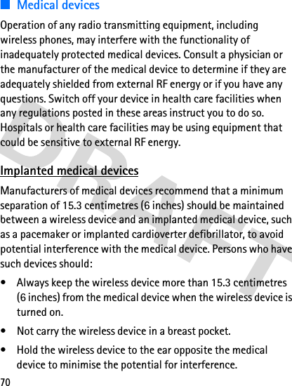 70■Medical devicesOperation of any radio transmitting equipment, including wireless phones, may interfere with the functionality of inadequately protected medical devices. Consult a physician or the manufacturer of the medical device to determine if they are adequately shielded from external RF energy or if you have any questions. Switch off your device in health care facilities when any regulations posted in these areas instruct you to do so. Hospitals or health care facilities may be using equipment that could be sensitive to external RF energy.Implanted medical devicesManufacturers of medical devices recommend that a minimum separation of 15.3 centimetres (6 inches) should be maintained between a wireless device and an implanted medical device, such as a pacemaker or implanted cardioverter defibrillator, to avoid potential interference with the medical device. Persons who have such devices should:• Always keep the wireless device more than 15.3 centimetres (6 inches) from the medical device when the wireless device is turned on.• Not carry the wireless device in a breast pocket.• Hold the wireless device to the ear opposite the medical device to minimise the potential for interference.