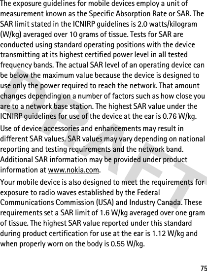 75The exposure guidelines for mobile devices employ a unit of measurement known as the Specific Absorption Rate or SAR. The SAR limit stated in the ICNIRP guidelines is 2.0 watts/kilogram (W/kg) averaged over 10 grams of tissue. Tests for SAR are conducted using standard operating positions with the device transmitting at its highest certified power level in all tested frequency bands. The actual SAR level of an operating device can be below the maximum value because the device is designed to use only the power required to reach the network. That amount changes depending on a number of factors such as how close you are to a network base station. The highest SAR value under the ICNIRP guidelines for use of the device at the ear is 0.76 W/kg. Use of device accessories and enhancements may result in different SAR values. SAR values may vary depending on national reporting and testing requirements and the network band. Additional SAR information may be provided under product information at www.nokia.com.Your mobile device is also designed to meet the requirements for exposure to radio waves established by the Federal Communications Commission (USA) and Industry Canada. These requirements set a SAR limit of 1.6 W/kg averaged over one gram of tissue. The highest SAR value reported under this standard during product certification for use at the ear is 1.12 W/kg and when properly worn on the body is 0.55 W/kg. 