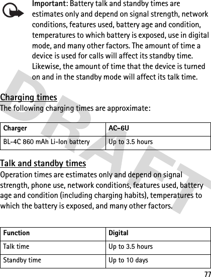 77Important: Battery talk and standby times are estimates only and depend on signal strength, network conditions, features used, battery age and condition, temperatures to which battery is exposed, use in digital mode, and many other factors. The amount of time a device is used for calls will affect its standby time. Likewise, the amount of time that the device is turned on and in the standby mode will affect its talk time.Charging timesThe following charging times are approximate:Talk and standby timesOperation times are estimates only and depend on signal strength, phone use, network conditions, features used, battery age and condition (including charging habits), temperatures to which the battery is exposed, and many other factors.Charger AC-6UBL-4C 860 mAh Li-Ion battery Up to 3.5 hoursFunction DigitalTalk time Up to 3.5 hoursStandby time Up to 10 days